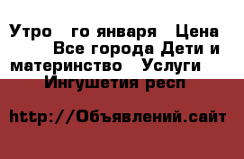  Утро 1-го января › Цена ­ 18 - Все города Дети и материнство » Услуги   . Ингушетия респ.